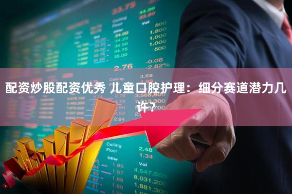 配资炒股配资优秀 儿童口腔护理：细分赛道潜力几许？