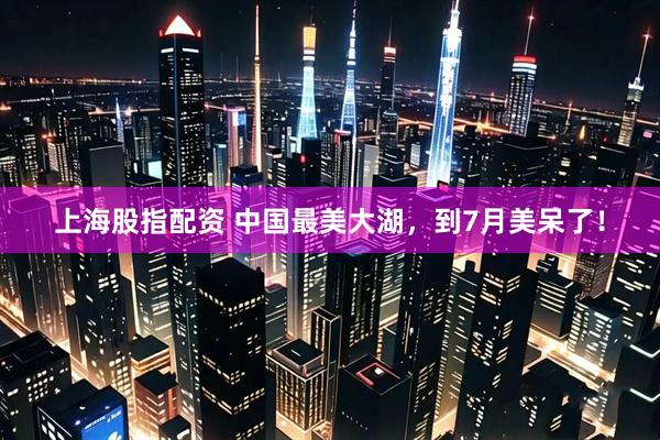 上海股指配资 中国最美大湖，到7月美呆了！