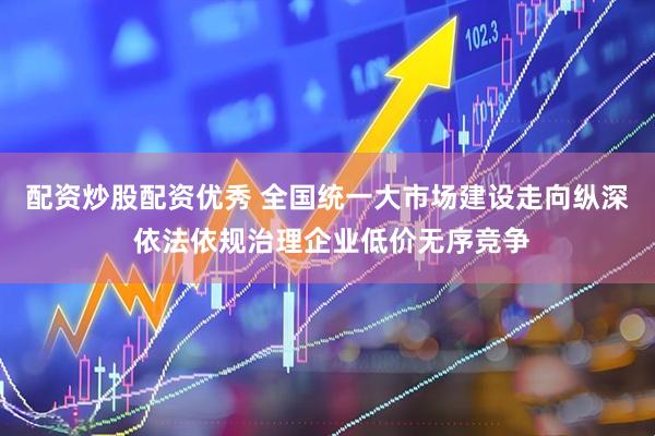 配资炒股配资优秀 全国统一大市场建设走向纵深 依法依规治理企业低价无序竞争