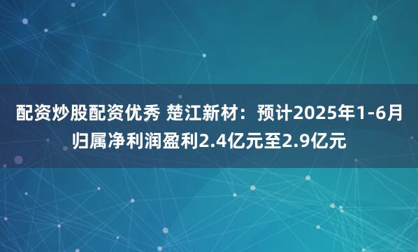 配资炒股配资优秀 楚江新材：预计2025年1-6月归属净利润盈利2.4亿元至2.9亿元