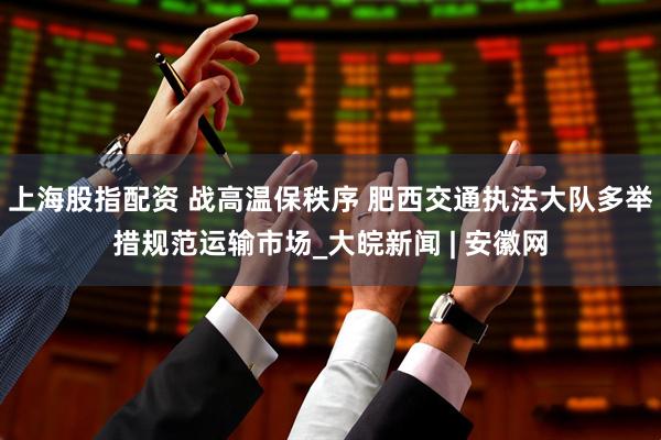 上海股指配资 战高温保秩序 肥西交通执法大队多举措规范运输市场_大皖新闻 | 安徽网
