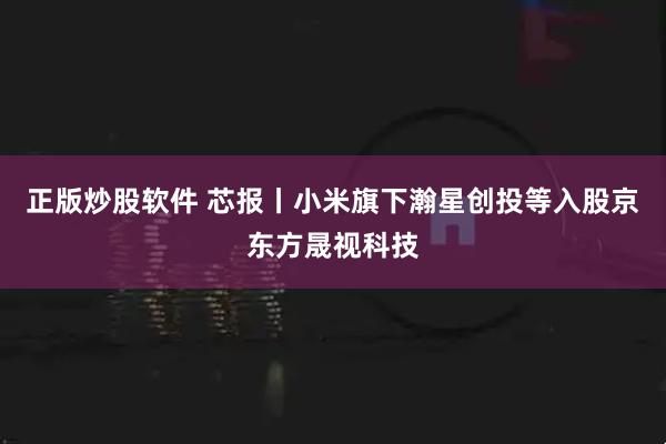 正版炒股软件 芯报丨小米旗下瀚星创投等入股京东方晟视科技