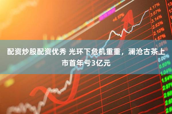 配资炒股配资优秀 光环下危机重重，澜沧古茶上市首年亏3亿元