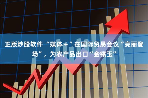 正版炒股软件 “媒体＋”在国际贸易会议“亮丽登场”，为农产品出口“金镶玉”