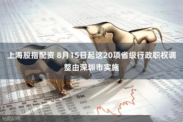 上海股指配资 8月15日起这20项省级行政职权调整由深圳市实施