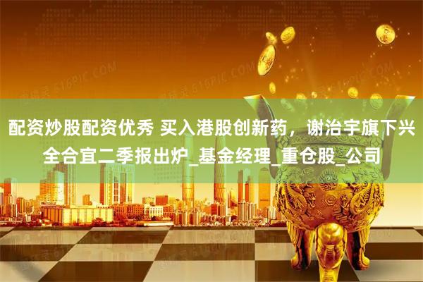 配资炒股配资优秀 买入港股创新药，谢治宇旗下兴全合宜二季报出炉_基金经理_重仓股_公司