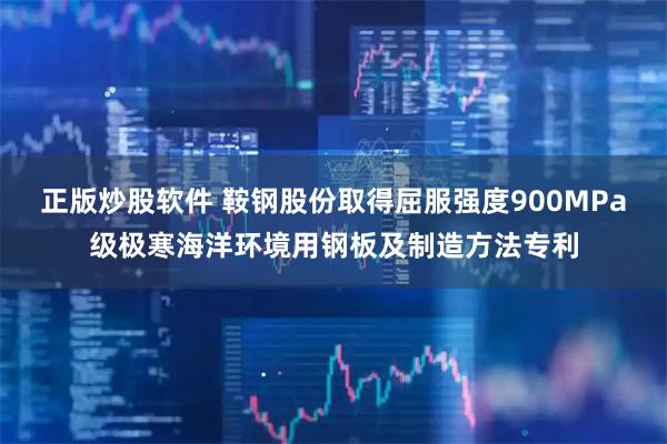 正版炒股软件 鞍钢股份取得屈服强度900MPa级极寒海洋环境用钢板及制造方法专利