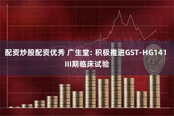 配资炒股配资优秀 广生堂: 积极推进GST-HG141 III期临床试验