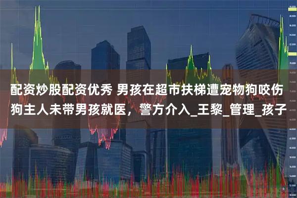 配资炒股配资优秀 男孩在超市扶梯遭宠物狗咬伤 狗主人未带男孩就医，警方介入_王黎_管理_孩子