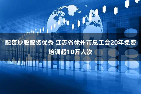 配资炒股配资优秀 江苏省徐州市总工会20年免费培训超10万人次
