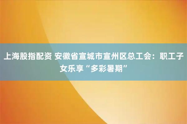 上海股指配资 安徽省宣城市宣州区总工会：职工子女乐享“多彩暑期”