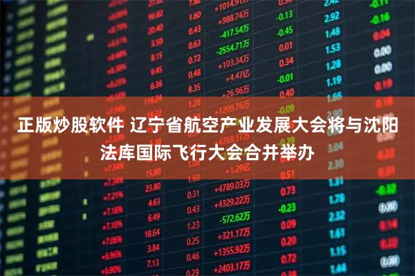 正版炒股软件 辽宁省航空产业发展大会将与沈阳法库国际飞行大会合并举办