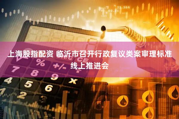 上海股指配资 临沂市召开行政复议类案审理标准线上推进会