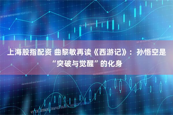 上海股指配资 曲黎敏再读《西游记》：孙悟空是“突破与觉醒”的化身