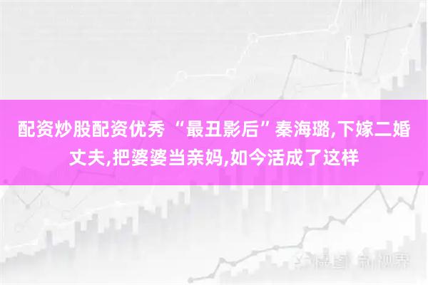 配资炒股配资优秀 “最丑影后”秦海璐,下嫁二婚丈夫,把婆婆当亲妈,如今活成了这样