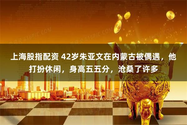 上海股指配资 42岁朱亚文在内蒙古被偶遇，他打扮休闲，身高五五分，沧桑了许多