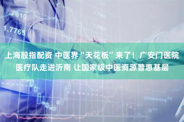 上海股指配资 中医界“天花板”来了！广安门医院医疗队走进沂南 让国家级中医资源普惠基层