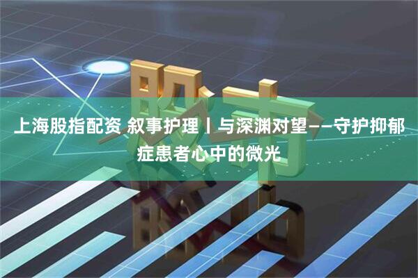 上海股指配资 叙事护理丨与深渊对望——守护抑郁症患者心中的微光