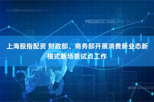 上海股指配资 财政部、商务部开展消费新业态新模式新场景试点工作