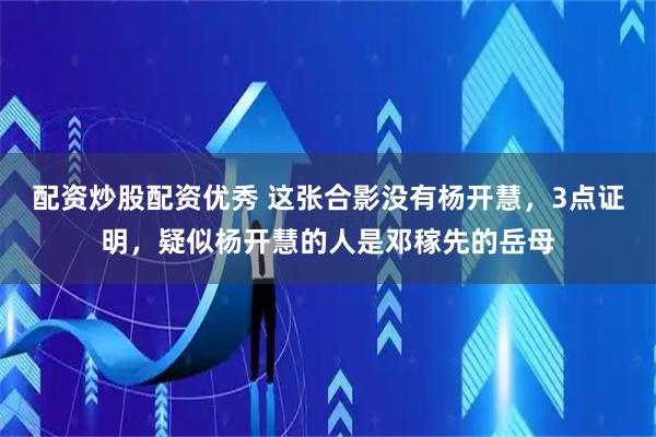 配资炒股配资优秀 这张合影没有杨开慧，3点证明，疑似杨开慧的人是邓稼先的岳母